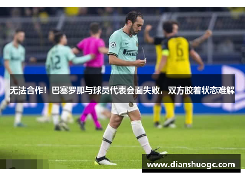 无法合作！巴塞罗那与球员代表会面失败，双方胶着状态难解